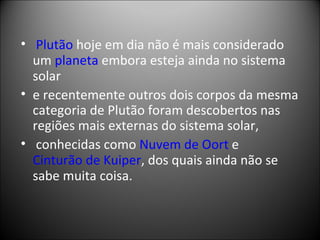   Plutão  hoje em dia não é mais considerado um  planeta  embora esteja ainda no sistema solar  e recentemente outros dois corpos da mesma categoria de Plutão foram descobertos nas regiões mais externas do sistema solar, conhecidas como  Nuvem de Oort  e  Cinturão de Kuiper , dos quais ainda não se sabe muita coisa. 