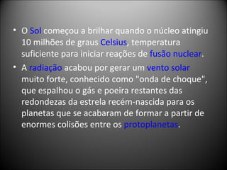 O  Sol  começou a brilhar quando o núcleo atingiu 10 milhões de graus  Celsius , temperatura suficiente para iniciar reações de  fusão nuclear .  A  radiação  acabou por gerar um  vento solar muito forte, conhecido como "onda de choque", que espalhou o gás e poeira restantes das redondezas da estrela recém-nascida para os planetas que se acabaram de formar a partir de enormes colisões entre os  protoplanetas . 