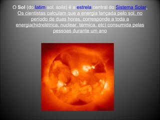 O  Sol  (do  latim   sol, solis ) é a  estrela  central do  Sistema Solar . Os cientistas calculam que a energia lançada pelo sol, no período de duas horas, corresponde a toda a energia(hidrelétrica, nuclear, térmica, etc) consumida pelas pessoas durante um ano 