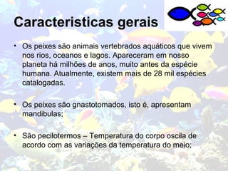 Caracteristicas gerais
• Os peixes são animais vertebrados aquáticos que vivem
nos rios, oceanos e lagos. Apareceram em nosso
planeta há milhões de anos, muito antes da espécie
humana. Atualmente, existem mais de 28 mil espécies
catalogadas.
• Os peixes são gnastotomados, isto é, apresentam
mandibulas;
• São pecilotermos – Temperatura do corpo oscila de
acordo com as variações da temperatura do meio;
 