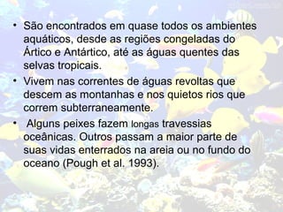 • São encontrados em quase todos os ambientes
aquáticos, desde as regiões congeladas do
Ártico e Antártico, até as águas quentes das
selvas tropicais.
• Vivem nas correntes de águas revoltas que
descem as montanhas e nos quietos rios que
correm subterraneamente.
• Alguns peixes fazem longas travessias
oceânicas. Outros passam a maior parte de
suas vidas enterrados na areia ou no fundo do
oceano (Pough et al. 1993).
 
