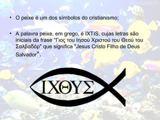 • O peixe é um dos símbolos do cristianismo;
• A palavra peixe, em grego, é IXTIS, cujas letras são
iniciais da frase "Γιος του Ιησού Χριστού του Θεού του
Σαλβαδόρ" que significa "Jesus Cristo Filho de Deus
Salvador".
 
