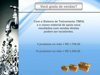 Você gosta de vendas?



Com o Sistema de Treinamento TIMOL
  e o nosso material de apoio seus
   resultados com vendas diretas
       podem ser excelentes.



  5 produtos no mês = R$ 1.700,00

 10 produtos no mês = R$ 3.400,00
 