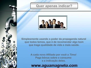 Quer apenas indicar?




Simplesmente usando o poder da propaganda natural
  que todos temos, que é de recomendar algo bom
     que traga qualidade de vida e mais saúde.


      A cada novo Afiliado por você a Timol
          Paga bônus sobre o consumo
               e a indicação deles.
 