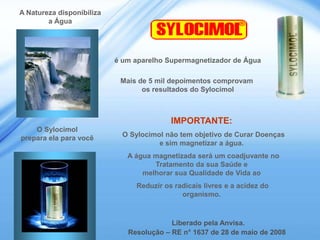 A Natureza disponibiliza
        a Água                                                 ®




                           é um aparelho Supermagnetizador de Água

                            Mais de 5 mil depoimentos comprovam
                                  os resultados do Sylocimol



                                          IMPORTANTE:
    O Sylocimol
prepara ela para você        O Sylocimol não tem objetivo de Curar Doenças
                                       e sim magnetizar a água.
                              A água magnetizada será um coadjuvante no
                                     Tratamento da sua Saúde e
                                  melhorar sua Qualidade de Vida ao
                                Reduzir os radicais livres e a acidez do
                                             organismo.



                                          Liberado pela Anvisa.
                              Resolução – RE n° 1637 de 28 de maio de 2008
 