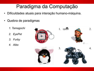 Paradigma da Computação
• Dificuldades atuais para interação humano-máquina.
• Quebra de paradigmas
1. 2.
3. 4.
1. Tamagochi
2. EyePet
3. Furby
4. Aibo
 