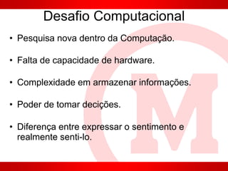 Desafio Computacional
• Pesquisa nova dentro da Computação.
• Falta de capacidade de hardware.
• Complexidade em armazenar informações.
• Poder de tomar decições.
• Diferença entre expressar o sentimento e
realmente senti-lo.
 