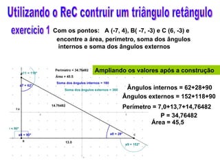 Utilizando o ReC contruir um triângulo retângulo Ampliando os valores após a construção Com os pontos:  A (-7, 4), B( -7, -3) e C (6, -3) e encontre a área, perímetro, soma dos ângulos internos e soma dos ângulos externos Ângulos internos = 62+28+90 Ângulos externos = 152+118+90 Área = 45,5 Perímetro = 7,0+13,7+14,76482 exercício 1 P = 34,76482 
