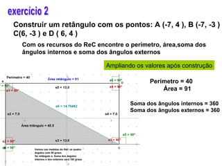 exercício 2  Construir um retângulo com os pontos: A (-7, 4 ), B (-7, -3 ) C(6, -3 ) e D ( 6, 4 ) Com os recursos do ReC encontre o perímetro, área,soma dos ângulos internos e soma dos ângulos externos Ampliando os valores após construção Perímetro = 40 Área = 91 Soma dos ângulos internos = 360 Soma dos ângulos externos = 360 