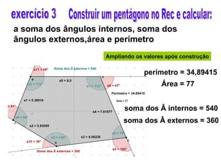 a soma dos ângulos internos, soma dos  ângulos externos,área e perímetro  Construir um pentágono no Rec e calcular: exercício 3 Ampliando os valores após construção perímetro = 34,89415 áre Área = 77 soma dos Â internos = 540 Soma dos Â soma dos Â externos = 360 