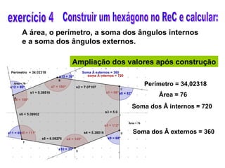 exercício 4 Construir um hexágono no ReC e calcular: A área, o perímetro, a soma dos ângulos internos e a soma dos ângulos externos. Ampliação dos valores após construção Perímetro = 34,02318 Área = 76 Soma dos Â internos = 720 Soma dos Â externos = 360 