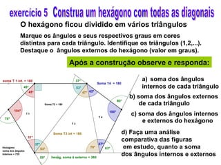 Construa um hexágono com todas as diagonais O hexágono ficou dividido em vários triângulos Marque os ângulos e seus respectivos graus em cores distintas para cada triângulo. Identifique os triângulos (1,2,...). Destaque o  ângulos externos do hexágono (valor em graus). Após a construção observe e responda: exercício 5 soma dos ângulos internos de cada triângulo b) soma dos ângulos externos de cada triângulo c) soma dos ângulos internos e externos do hexágono d) Faça uma análise  comparativa das figuras em estudo, quanto a soma  dos ângulos internos e externos 