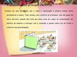 A pesquisa como princípio científico
Vivemos em uma escola em que a cópia e reprodução é prática comum entre
professores e alunos. Tudo começa com a prática do professor, que não passa de
mero instrutor, quando não trata seu aluno como ser capaz de compreender sua
matéria de maneira a interagir com o conteúdo e pensar sobre ele de forma a
construir sua aprendizagem.
envolverde.com.br
 