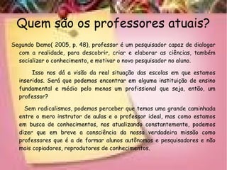 Quem são os professores atuais?
Segundo Demo( 2005, p. 48), professor é um pesquisador capaz de dialogar
com a realidade, para descobrir, criar e elaborar as ciências, também
socializar o conhecimento, e motivar o novo pesquisador no aluno.
Isso nos dá a visão da real situação das escolas em que estamos
inseridos. Será que podemos encontrar em alguma instituição de ensino
fundamental e médio pelo menos um profissional que seja, então, um
professor?
Sem radicalismos, podemos perceber que temos uma grande caminhada
entre o mero instrutor de aulas e o professor ideal, mas como estamos
em busca de conhecimentos, nos atualizando constantemente, podemos
dizer que em breve a consciência da nossa verdadeira missão como
professores que é a de formar alunos autônomos e pesquisadores e não
mais copiadores, reprodutores de conhecimentos.
 