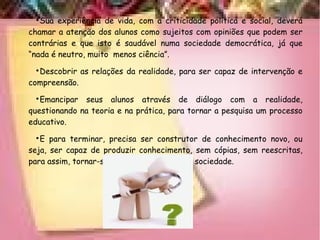 
Sua experiência de vida, com a criticidade política e social, deverá
chamar a atenção dos alunos como sujeitos com opiniões que podem ser
contrárias e que isto é saudável numa sociedade democrática, já que
“nada é neutro, muito menos ciência”.

Descobrir as relações da realidade, para ser capaz de intervenção e
compreensão.

Emancipar seus alunos através de diálogo com a realidade,
questionando na teoria e na prática, para tornar a pesquisa um processo
educativo.

E para terminar, precisa ser construtor de conhecimento novo, ou
seja, ser capaz de produzir conhecimento, sem cópias, sem reescritas,
para assim, tornar-se agente de mudança na sociedade.
 