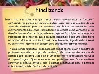 Finalizando
Fazer isso em salas em que temos alunos acostumados a “decorar”
conteúdos, me parece um caminho árduo. Fazer com que ele saia de sua
zona de conforto para se aventurar em busca de respostas para
questionamentos que eram simplesmente colocados como verdades, é um
desafio imenso. Com certeza, este aluno que só faz cópias, acostumado a
reprodução de conceitos, que a pesquisa nada mais é que uma cópia feita
na maioria das vezes em suas casas, de outro meio, seja de outros livros
ou da internet, isso vai ser penoso, para ambos, professores e alunos.
A aula, sendo expositiva, onde cabe aos alunos apenas ouvir a palestra do
professor, que não participou da construção do conhecimento, repassando
apenas o que “decorou”, não é em si um aliado muito interessante na busca
da aprendizagem. Quando se ouve um professor que fez e continua
construir a ciência, então a aula é apenas a motivação para a pesquisa
entendimento e interferência da realidade.
 