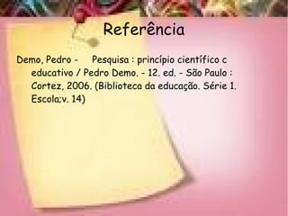 Referência
Demo, Pedro - Pesquisa : princípio científico c
educativo / Pedro Demo. - 12. ed. - São Paulo :
Cortez, 2006. (Biblioteca da educação. Série 1.
Escola;v. 14)
 