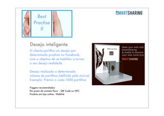 Best
Practise
II
Desejo inteligente
O cliente partilha um desejo por
determinado produto no Facebook,
com o objetivo de se habilitar a tornar
o seu desejo realidade.
Desejo realizado a determinado
volume de partilhas (deﬁnido pela marca)
Exemplo: Prémio a cada 1000 partilhas
Triggers recomendados:
Em ponto de contato físico - QR Code ou NFC
Produto em loja online - Weblink

 