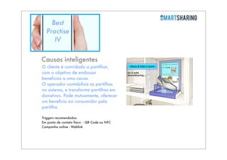 Best
Practise
IV
Causas inteligentes
O cliente é convidado a partilhar,
com o objetivo de endossar
benefícios a uma causa.
O operador contabiliza as partilhas
no sistema, e transforma partilhas em
donativos. Pode mutuamente, oferecer
um benefício ao consumidor pela
partilha.
Triggers recomendados:
Em ponto de contato físico - QR Code ou NFC
Campanha online - Weblink

 