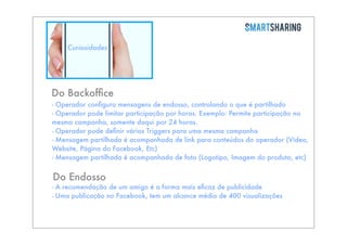 Curiosidades

Do Backofﬁce
- Operador conﬁgura mensagens de endosso, controlando o que é partilhado
- Operador pode limitar participação por horas. Exemplo: Permite participação na
mesma campanha, somente daqui por 24 horas.
- Operador pode deﬁnir vários Triggers para uma mesma campanha
- Mensagem partilhada é acompanhada de link para conteúdos do operador (Video,
Website, Página do Facebook, Etc)
- Mensagem partilhada é acompanhada de foto (Logotipo, Imagem do produto, etc)

Do Endosso

- A recomendação de um amigo é a forma mais eﬁcaz de publicidade
- Uma publicação no Facebook, tem um alcance médio de 400 visualizações

 