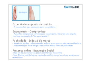 Resultados

Experiência no ponto de contato

- A experiência é algo valorizado pelos consumidores

Engagement - Compromisso

- Aumenta o compromisso entre marcas e consumidores. Eles criam uma empatia
com base no conceito de “dar para receber”.

Publicidade - Endosso da marca

- Através da partilha, cada consumidor endossa a sua marca a pelo menos utilizadores
- A recomendação de um amigo é tida como a melhor forma de publicidade

Presença online - Reputação Social

- Hoje em dia, as marcas não podem estar fora do meio online
- SmartSharing contribui para a reputação social da marca, por via da presença nas
redes sociais

 
