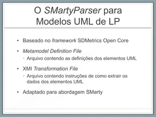 O SMartyParser para
       Modelos UML de LP
• Baseado no framework SDMetrics Open Core

• Metamodel Definition File
  • Arquivo contendo as definições dos elementos UML

• XMI Transformation File
  • Arquivo contendo instruções de como extrair os
    dados dos elementos UML

• Adaptado para abordagem SMarty
 
