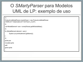 O SMartyParser para Modelos
          UML de LP: exemplo de uso
1)
ProductLineModelParser smartyParser = new ProductLineModelParser
("AGM.xmi","metamodel.xml","xmiTrans1_2.xml");
2)
List<ModelElement> vars = smartyParser.getAllVariabilities();
3)
for (ModelElement element : vars) {
       System.out.println(element.getName());
}
4)
sprite pair
movable sprite
wall
game sprite
...
 