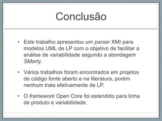 Conclusão

• Este trabalho apresentou um parser XMI para
  modelos UML de LP com o objetivo de facilitar a
  análise de variabilidade segundo a abordagem
  SMarty.

• Vários trabalhos foram encontrados em projetos
  de código fonte aberto e na literatura, porém
  nenhum trata efetivamente de LP.

• O framework Open Core foi estendido para linha
  de produto e variabilidade.
 