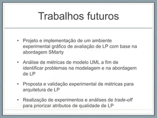 Trabalhos futuros

• Projeto e implementação de um ambiente
  experimental gráfico de avaliação de LP com base na
  abordagem SMarty

• Análise de métricas de modelo UML a fim de
  identificar problemas na modelagem e na abordagem
  de LP

• Proposta e validação experimental de métricas para
  arquitetura de LP

• Realização de experimentos e análises de trade-off
  para priorizar atributos de qualidade de LP
 