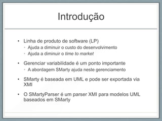 Introdução

• Linha de produto de software (LP)
  • Ajuda a diminuir o custo do desenvolvimento
  • Ajuda a diminuir o time to market

• Gerenciar variabilidade é um ponto importante
  • A abordagem SMarty ajuda neste gerenciamento

• SMarty é baseada em UML e pode ser exportada via
  XMI
• O SMartyParser é um parser XMI para modelos UML
  baseados em SMarty
 