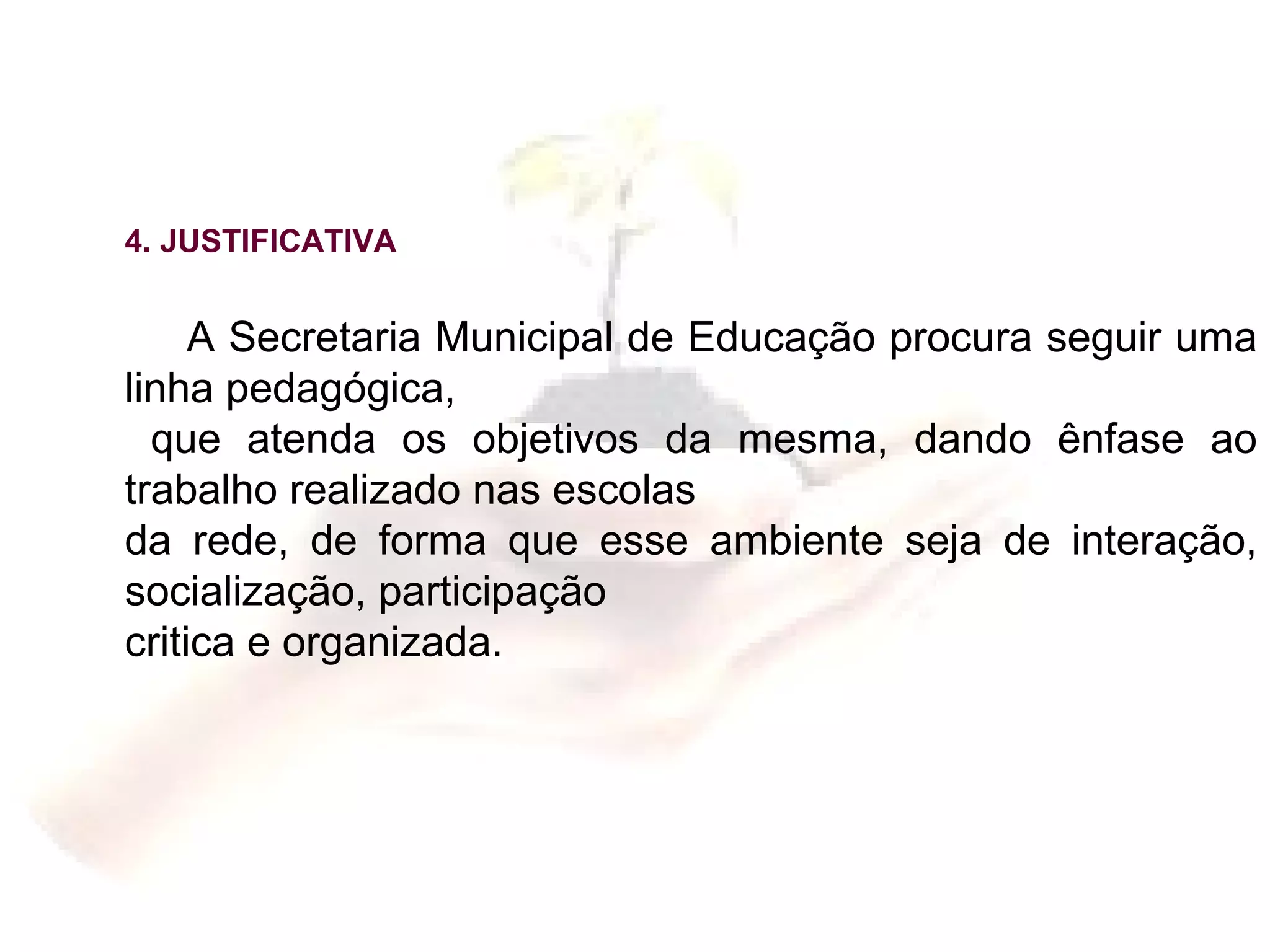 4. JUSTIFICATIVA A Secretaria Municipal de Educação procura seguir uma linha pedagógica,  que atenda os objetivos da mesma, dando ênfase ao trabalho realizado nas escolas da rede, de forma que esse ambiente seja de interação, socialização, participação  critica e organizada. 