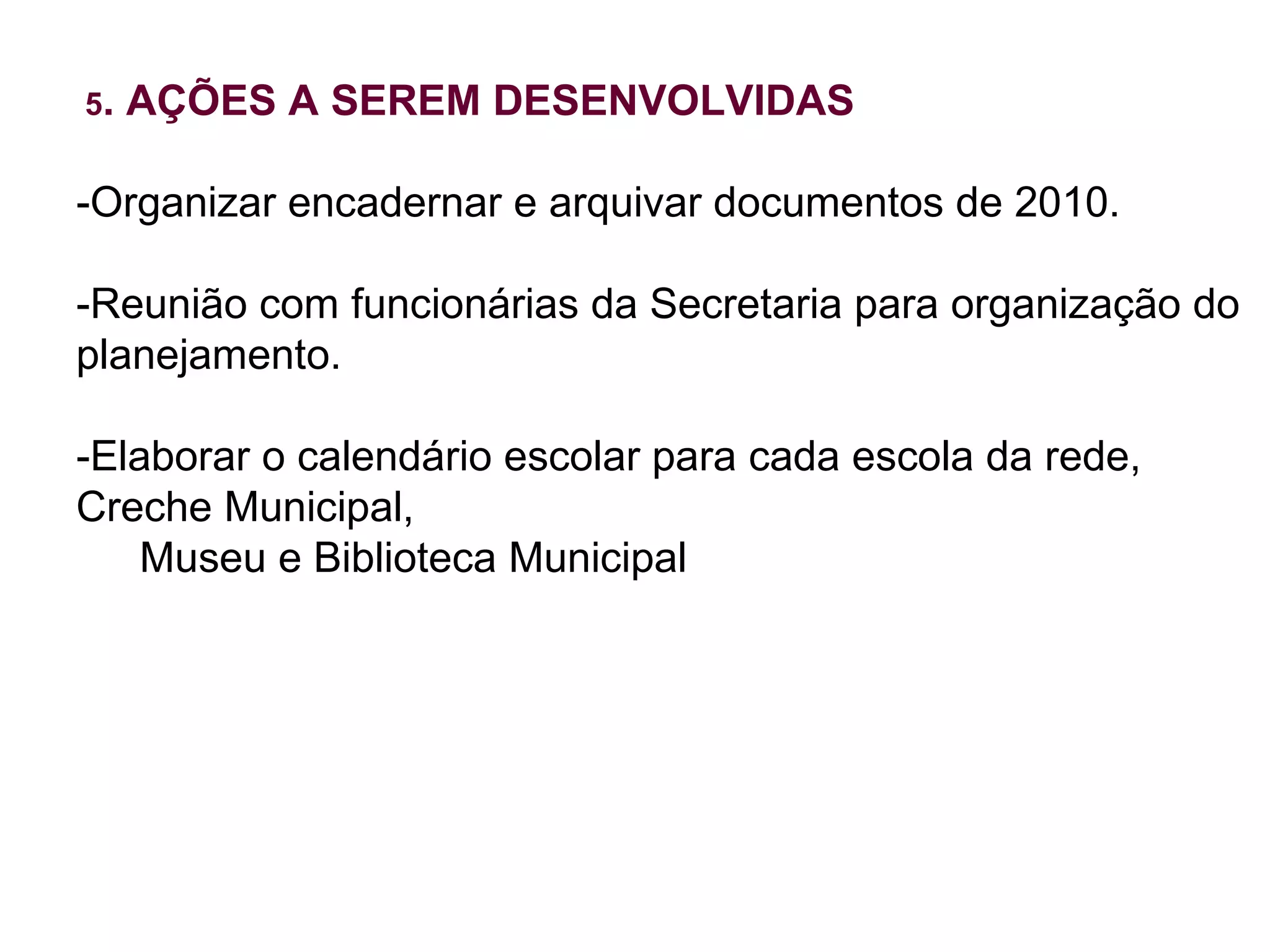5 . AÇÕES A SEREM DESENVOLVIDAS -Organizar encadernar e arquivar documentos de 2010. -Reunião com funcionárias da Secretaria para organização do planejamento. -Elaborar o calendário escolar para cada escola da rede, Creche Municipal,  Museu e Biblioteca Municipal 