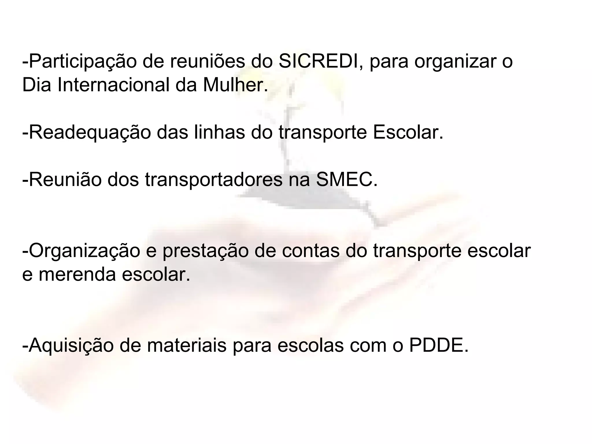 -Participação de reuniões do SICREDI, para organizar o Dia Internacional da Mulher. -Readequação das linhas do transporte Escolar. -Reunião dos transportadores na SMEC. -Organização e prestação de contas do transporte escolar  e merenda escolar. -Aquisição de materiais para escolas com o PDDE. 