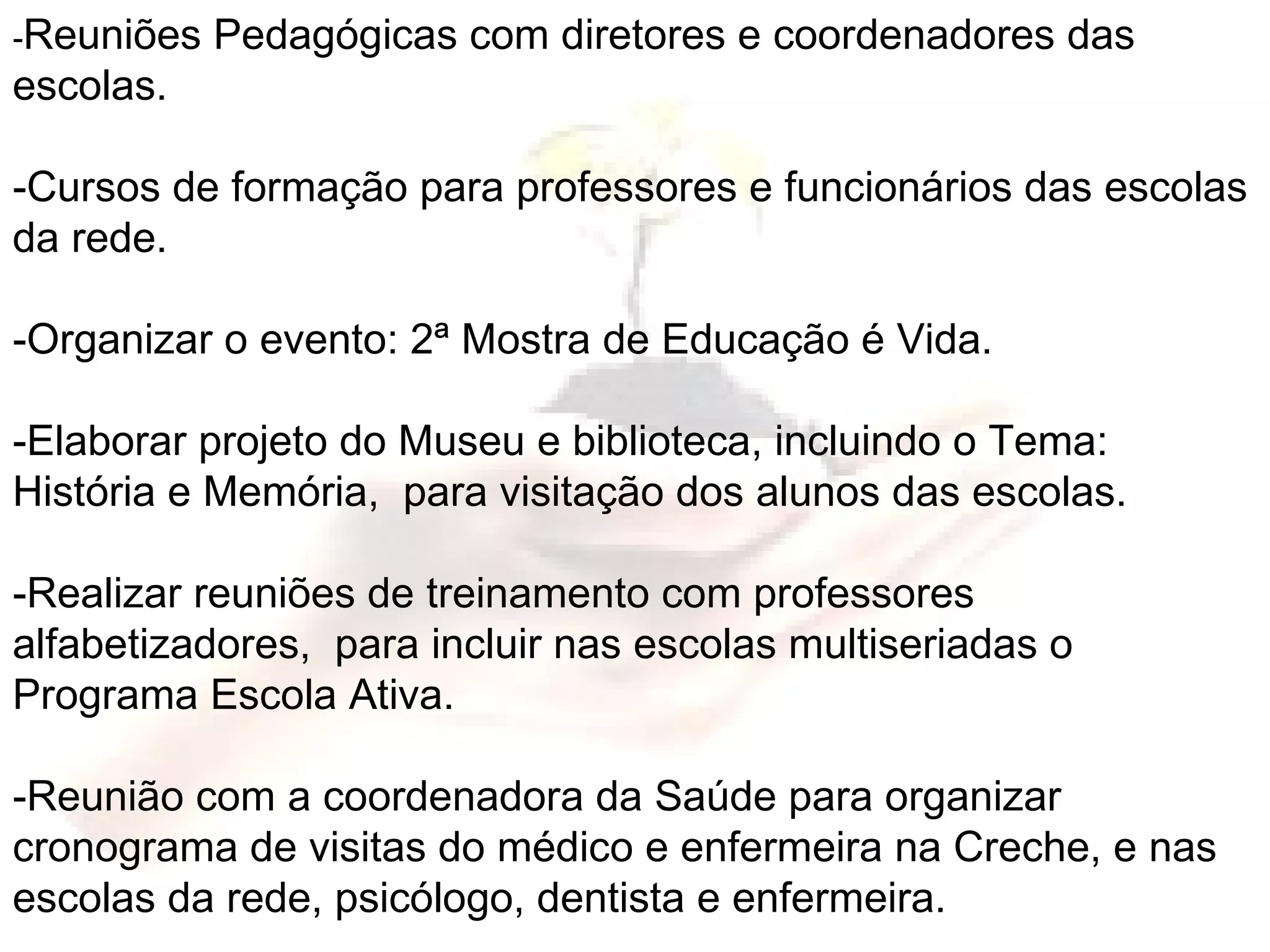 - Reuniões Pedagógicas com diretores e coordenadores das escolas. -Cursos de formação para professores e funcionários das escolas da rede. -Organizar o evento: 2ª Mostra de Educação é Vida. -Elaborar projeto do Museu e biblioteca, incluindo o Tema: História e Memória,  para visitação dos alunos das escolas. -Realizar reuniões de treinamento com professores alfabetizadores,  para incluir nas escolas multiseriadas o Programa Escola Ativa. -Reunião com a coordenadora da Saúde para organizar cronograma de visitas do médico e enfermeira na Creche, e nas escolas da rede, psicólogo, dentista e enfermeira. 