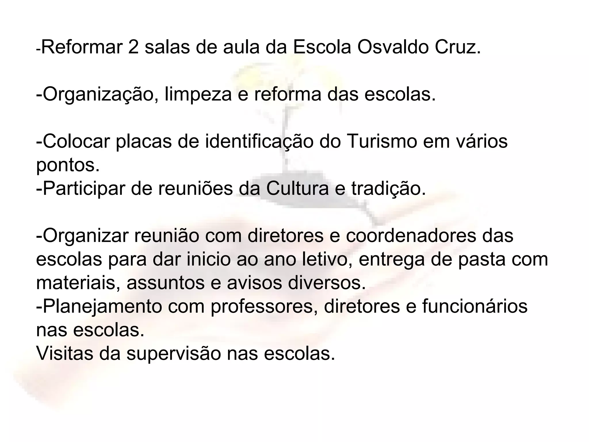- Reformar 2 salas de aula da Escola Osvaldo Cruz. -Organização, limpeza e reforma das escolas. -Colocar placas de identificação do Turismo em vários pontos. -Participar de reuniões da Cultura e tradição. -Organizar reunião com diretores e coordenadores das escolas para dar inicio ao ano letivo, entrega de pasta com materiais, assuntos e avisos diversos. -Planejamento com professores, diretores e funcionários nas escolas. Visitas da supervisão nas escolas. 