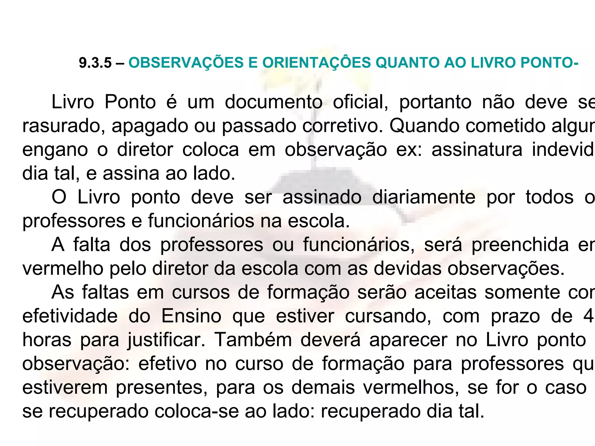 9.3.5 –  OBSERVAÇÕES E ORIENTAÇÔES QUANTO AO LIVRO PONTO- Livro   Ponto é um documento oficial, portanto não deve ser rasurado, apagado ou passado corretivo. Quando cometido algum engano o diretor coloca em observação ex: assinatura indevida dia tal, e assina ao lado. O Livro ponto deve ser assinado diariamente por todos os professores e funcionários na escola. A falta dos professores ou funcionários, será preenchida em vermelho pelo diretor da escola com as devidas observações. As faltas em cursos de formação serão aceitas somente com efetividade do Ensino que estiver cursando, com prazo de 48 horas para justificar. Também deverá aparecer no Livro ponto a observação: efetivo no curso de formação para professores que estiverem presentes, para os demais vermelhos, se for o caso e se recuperado coloca-se ao lado: recuperado dia tal. 