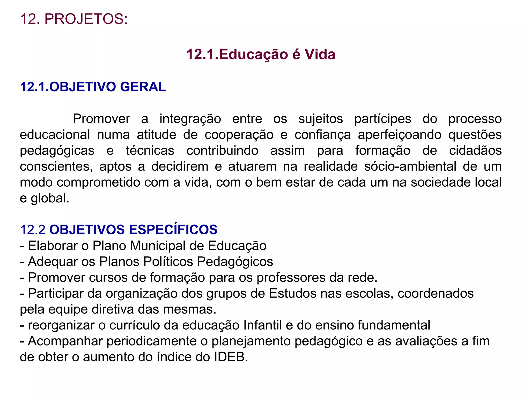 12. PROJETOS: 12.1.Educação é Vida 12.1.OBJETIVO GERAL Promover a integração entre os sujeitos partícipes do processo educacional numa atitude de cooperação e confiança aperfeiçoando questões pedagógicas e técnicas contribuindo assim para formação de cidadãos conscientes, aptos a decidirem e atuarem na realidade sócio-ambiental de um modo comprometido com a vida, com o bem estar de cada um na sociedade local e global. 12.2  OBJETIVOS ESPECÍFICOS - Elaborar o Plano Municipal de Educação - Adequar os Planos Políticos Pedagógicos - Promover cursos de formação para os professores da rede. - Participar da organização dos grupos de Estudos nas escolas, coordenados  pela equipe diretiva das mesmas. - reorganizar o currículo da educação Infantil e do ensino fundamental - Acompanhar periodicamente o planejamento pedagógico e as avaliações a fim de obter o aumento do índice do IDEB. 