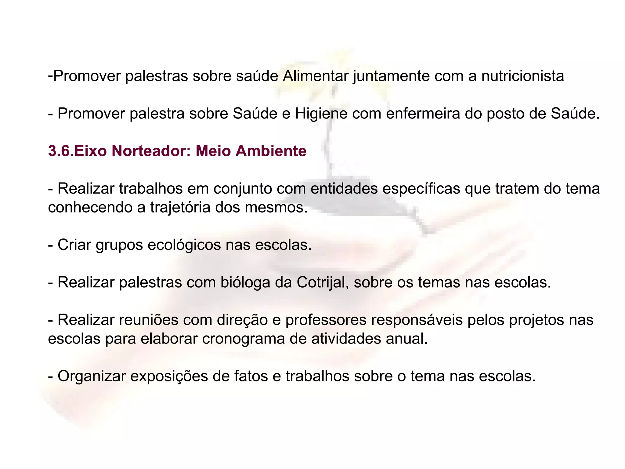 Promover palestras sobre saúde Alimentar juntamente com a nutricionista - Promover palestra sobre Saúde e Higiene com enfermeira do posto de Saúde. 3.6.Eixo Norteador: Meio Ambiente - Realizar trabalhos em conjunto com entidades específicas que tratem do tema conhecendo a trajetória dos mesmos. - Criar grupos ecológicos nas escolas. - Realizar palestras com bióloga da Cotrijal, sobre os temas nas escolas. - Realizar reuniões com direção e professores responsáveis pelos projetos nas escolas para elaborar cronograma de atividades anual. - Organizar exposições de fatos e trabalhos sobre o tema nas escolas. 