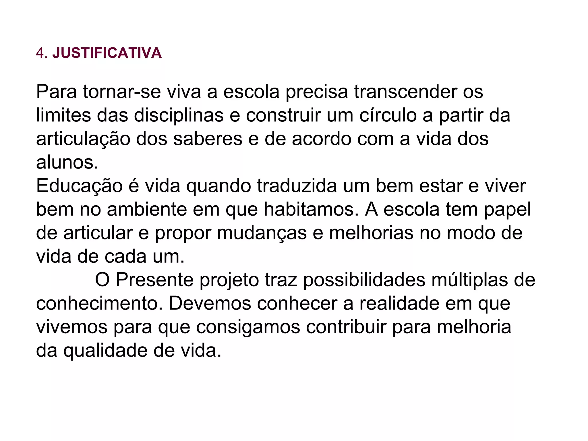 4.  JUSTIFICATIVA Para tornar-se viva a escola precisa transcender os limites das disciplinas e construir um círculo a partir da articulação dos saberes e de acordo com a vida dos alunos. Educação é vida quando traduzida um bem estar e viver bem no ambiente em que habitamos. A escola tem papel de articular e propor mudanças e melhorias no modo de vida de cada um. O Presente projeto traz possibilidades múltiplas de conhecimento. Devemos conhecer a realidade em que vivemos para que consigamos contribuir para melhoria da qualidade de vida. 