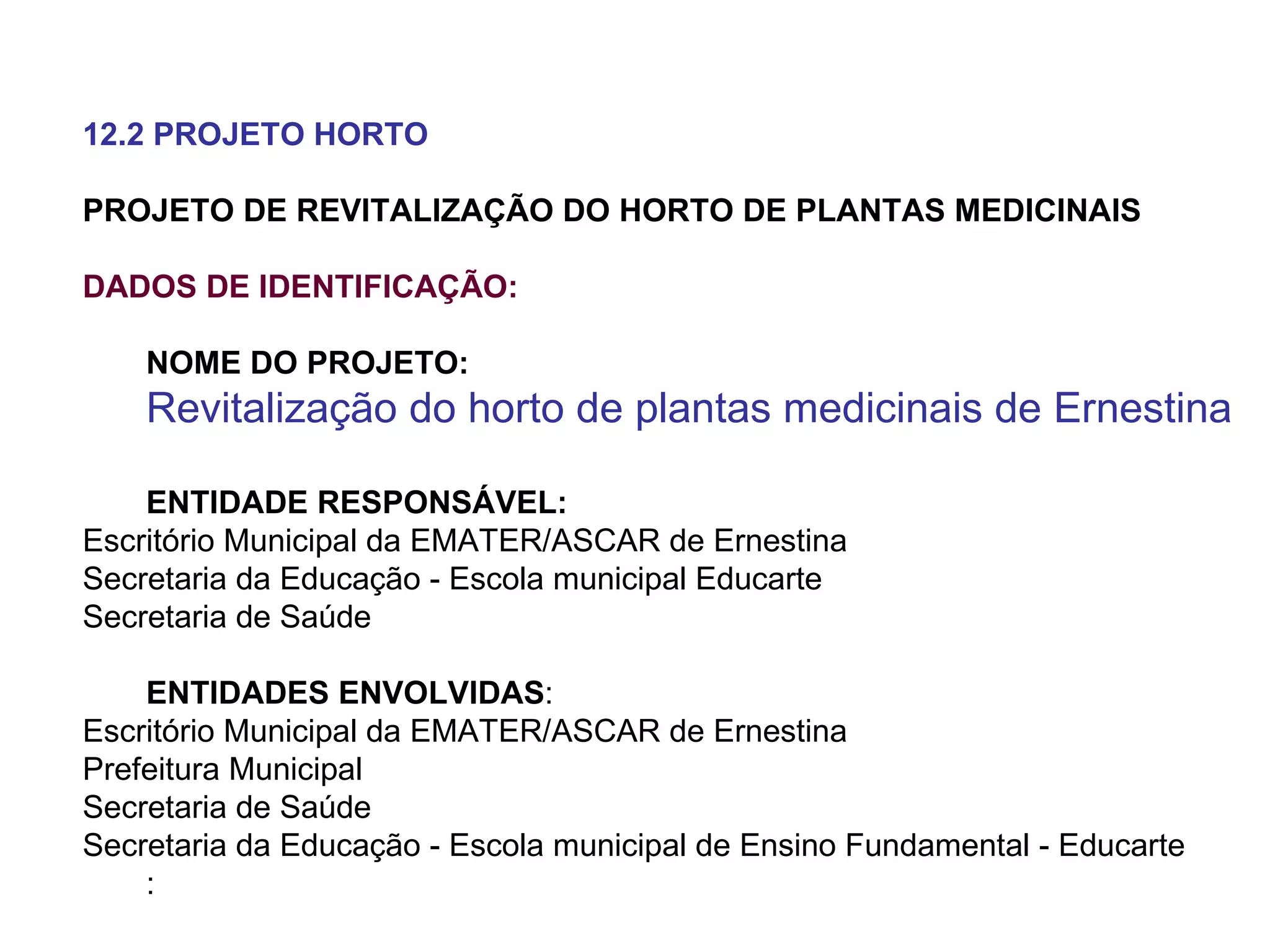 12.2 PROJETO HORTO PROJETO DE REVITALIZAÇÃO DO HORTO DE PLANTAS MEDICINAIS DADOS DE IDENTIFICAÇÃO: NOME DO PROJETO:  Revitalização do horto de plantas medicinais de Ernestina ENTIDADE RESPONSÁVEL: Escritório Municipal da EMATER/ASCAR de Ernestina Secretaria da Educação - Escola municipal Educarte Secretaria de Saúde ENTIDADES ENVOLVIDAS : Escritório Municipal da EMATER/ASCAR de Ernestina Prefeitura Municipal  Secretaria de Saúde Secretaria da Educação - Escola municipal de Ensino Fundamental - Educarte : 