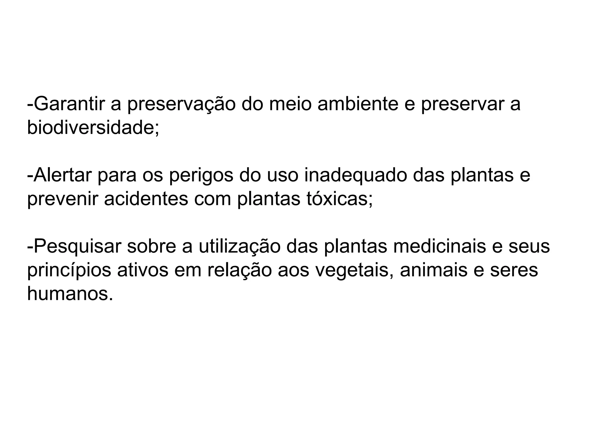 -Garantir a preservação do meio ambiente e preservar a biodiversidade; -Alertar para os perigos do uso inadequado das plantas e prevenir acidentes com plantas tóxicas; -Pesquisar sobre a utilização das plantas medicinais e seus princípios ativos em relação aos vegetais, animais e seres humanos. 