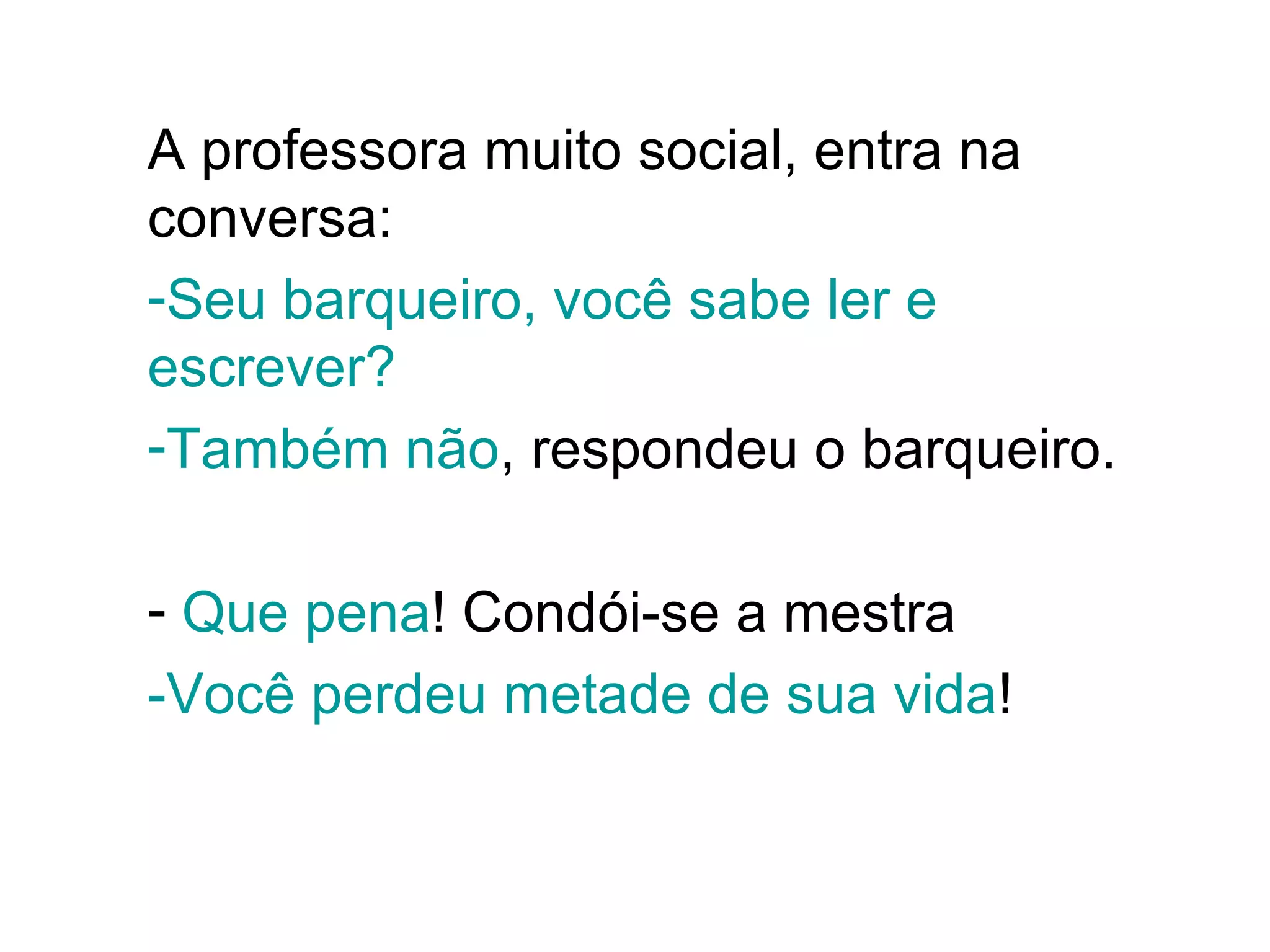 A professora muito social, entra na conversa:  Seu barqueiro, você sabe ler e escrever? Também não , respondeu o barqueiro.  Que pena ! Condói-se a mestra -Você perdeu metade de sua vida !  