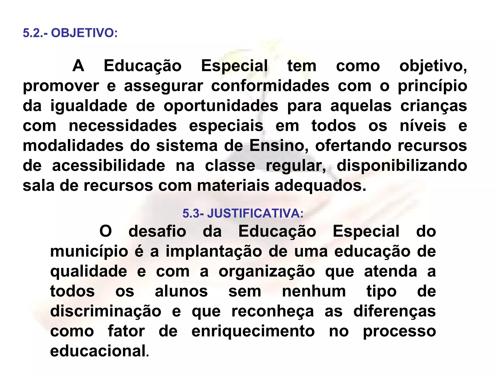 5.2.- OBJETIVO: A Educação Especial tem como objetivo, promover e assegurar conformidades com o princípio da igualdade de oportunidades para aquelas crianças com necessidades especiais em todos os níveis e modalidades do sistema de Ensino, ofertando recursos de acessibilidade na classe regular, disponibilizando sala de recursos com materiais adequados. 5.3- JUSTIFICATIVA: O desafio da Educação Especial do município é a implantação de uma educação de qualidade e com a organização que atenda a todos os alunos sem nenhum tipo de discriminação e que reconheça as diferenças como fator de enriquecimento no processo educacional . 