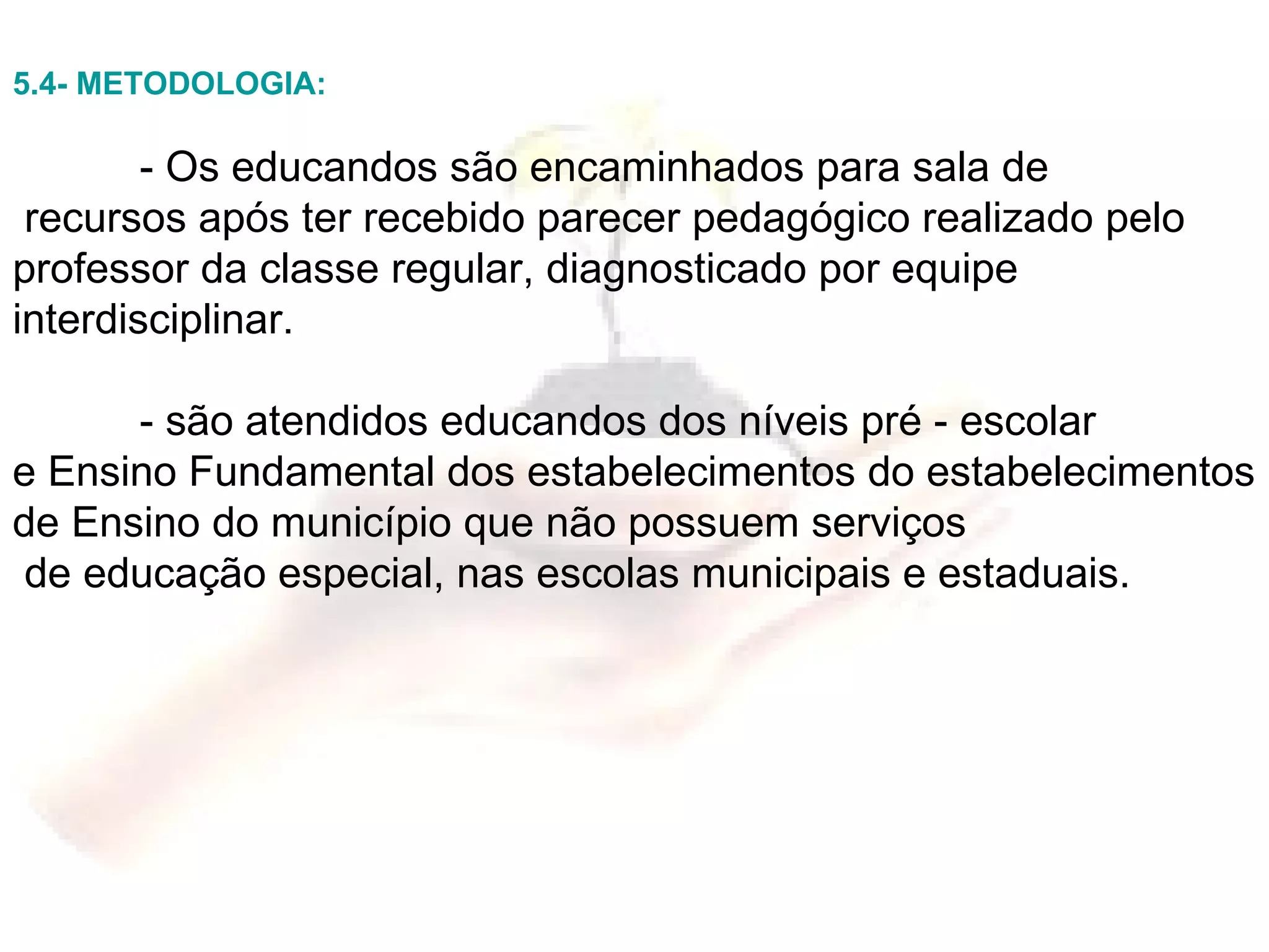 5.4- METODOLOGIA: - Os educandos são encaminhados para sala de recursos após ter recebido parecer pedagógico realizado pelo professor da classe regular, diagnosticado por equipe interdisciplinar. - são atendidos educandos dos níveis pré - escolar  e Ensino Fundamental dos estabelecimentos do estabelecimentos de Ensino do município que não possuem serviços de educação especial, nas escolas municipais e estaduais. 