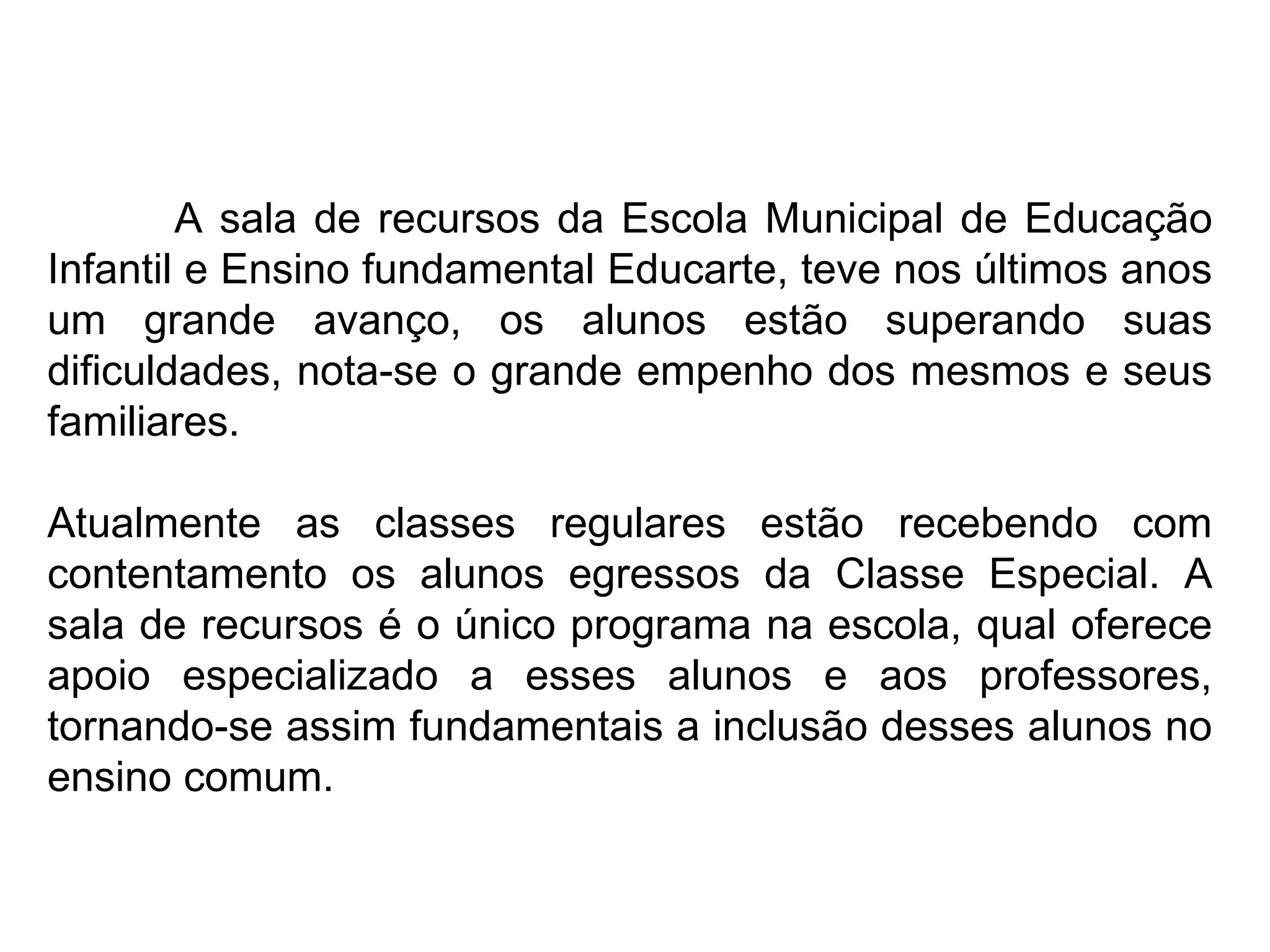 A sala de recursos da Escola Municipal de Educação Infantil e Ensino fundamental Educarte, teve nos últimos anos um grande avanço, os alunos estão superando suas dificuldades, nota-se o grande empenho dos mesmos e seus familiares. Atualmente as classes regulares estão recebendo com contentamento os alunos egressos da Classe Especial. A sala de recursos é o único programa na escola, qual oferece apoio especializado a esses alunos e aos professores, tornando-se assim fundamentais a inclusão desses alunos no ensino comum. 