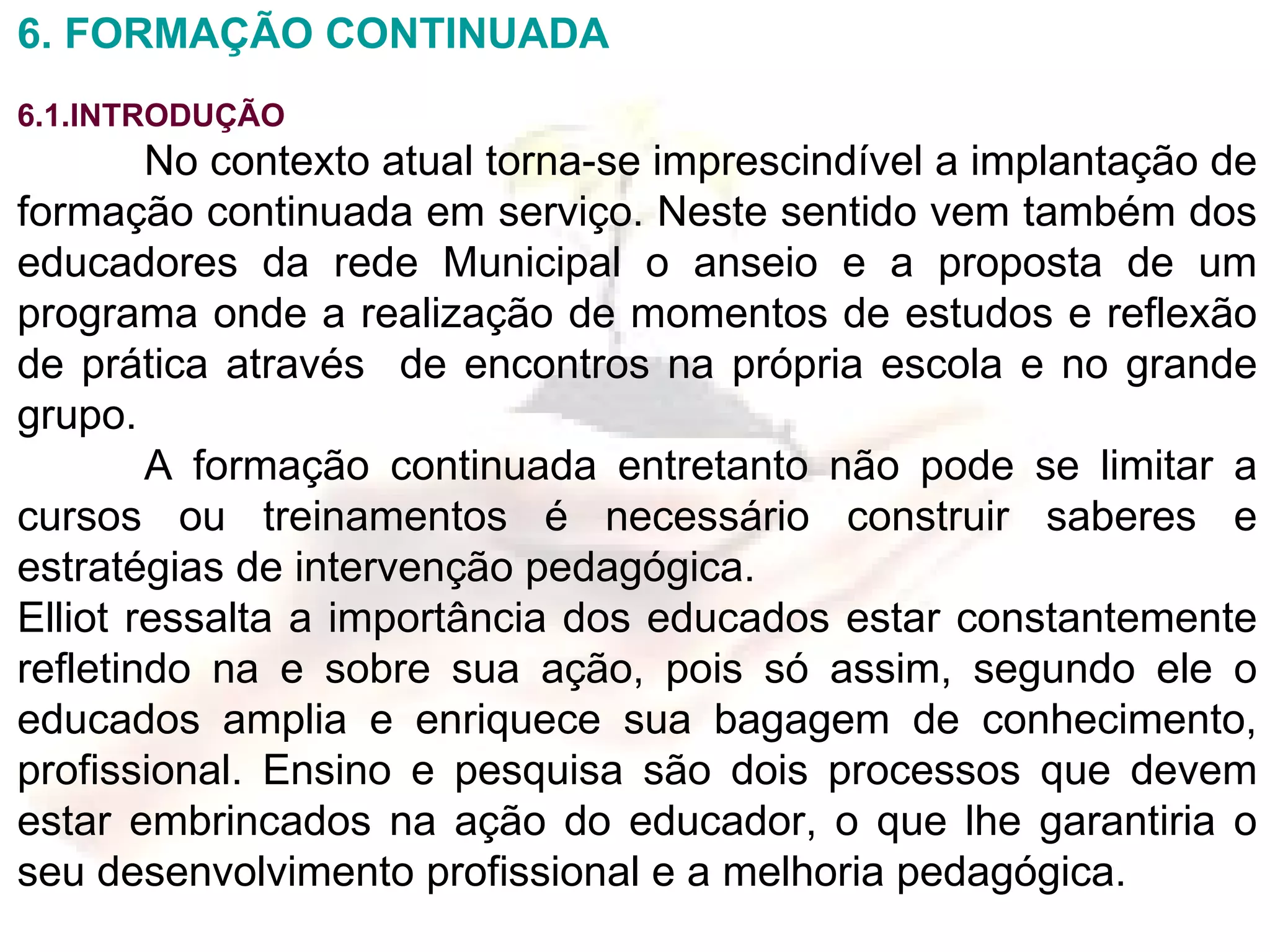 6. FORMAÇÃO CONTINUADA 6.1.INTRODUÇÃO No contexto atual torna-se imprescindível a implantação de formação continuada em serviço. Neste sentido vem também dos educadores da rede Municipal o anseio e a proposta de um programa onde a realização de momentos de estudos e reflexão de prática através  de encontros na própria escola e no grande grupo. A formação continuada entretanto não pode se limitar a cursos ou treinamentos é necessário construir saberes e estratégias de intervenção pedagógica. Elliot ressalta a importância dos educados estar constantemente refletindo na e sobre sua ação, pois só assim, segundo ele o educados amplia e enriquece sua bagagem de conhecimento, profissional. Ensino e pesquisa são dois processos que devem estar embrincados na ação do educador, o que lhe garantiria o seu desenvolvimento profissional e a melhoria pedagógica. 