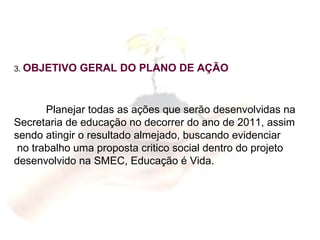 3.  OBJETIVO GERAL DO PLANO DE AÇÃO Planejar todas as ações que serão desenvolvidas na  Secretaria de educação no decorrer do ano de 2011, assim  sendo atingir o resultado almejado, buscando evidenciar  no trabalho uma proposta critico social dentro do projeto  desenvolvido na SMEC, Educação é Vida. 