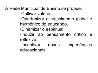 A Rede Municipal de Ensino se propõe: -Cultivar valores -Oportunizar o crescimento global e harmônico do educando. -Dinamizar o espiritual -Induzir ao pensamento crítico e reflexivo  -Incentivar novas experiências educacionais  