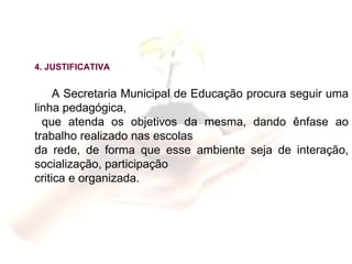 4. JUSTIFICATIVA A Secretaria Municipal de Educação procura seguir uma linha pedagógica,  que atenda os objetivos da mesma, dando ênfase ao trabalho realizado nas escolas da rede, de forma que esse ambiente seja de interação, socialização, participação  critica e organizada. 
