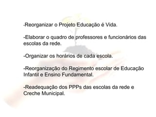 - Reorganizar o Projeto Educação é Vida. -Elaborar o quadro de professores e funcionários das escolas da rede. -Organizar os horários de cada escola. -Reorganização do Regimento escolar de Educação Infantil e Ensino Fundamental. -Readequação dos PPPs das escolas da rede e Creche Municipal. 
